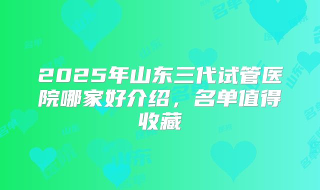 2025年山东三代试管医院哪家好介绍，名单值得收藏