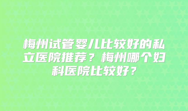 梅州试管婴儿比较好的私立医院推荐?梅州哪个妇科医院比较好?