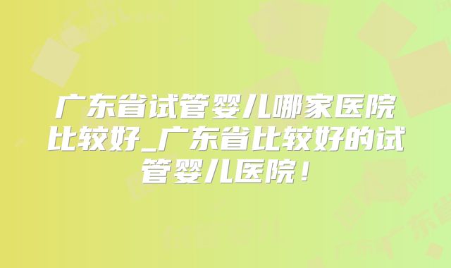 广东省试管婴儿哪家医院比较好_广东省比较好的试管婴儿医院！