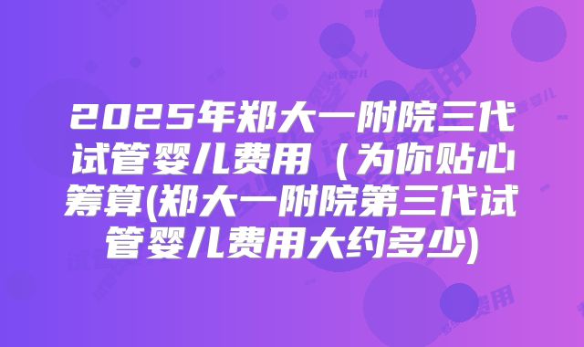 2025年郑大一附院三代试管婴儿费用（为你贴心筹算(郑大一附院第三代试管婴儿费用大约多少)