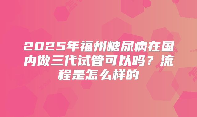 2025年福州糖尿病在国内做三代试管可以吗？流程是怎么样的