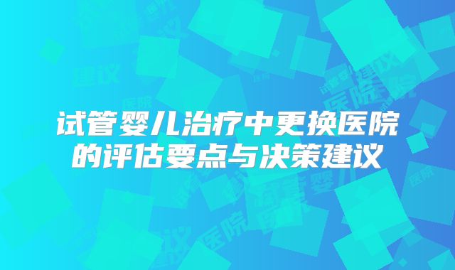 试管婴儿治疗中更换医院的评估要点与决策建议