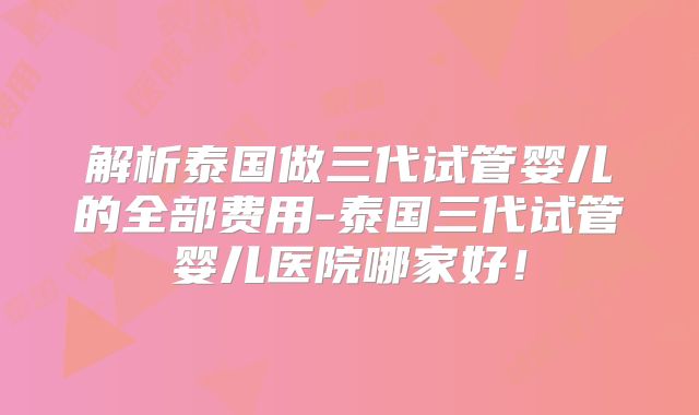 解析泰国做三代试管婴儿的全部费用-泰国三代试管婴儿医院哪家好！