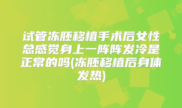 试管冻胚移植手术后女性总感觉身上一阵阵发冷是正常的吗(冻胚移植后身体发热)