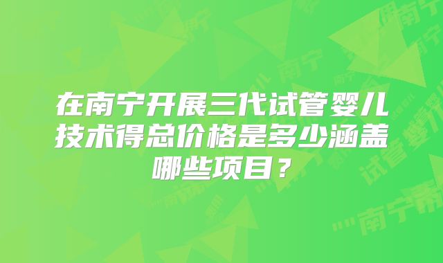 在南宁开展三代试管婴儿技术得总价格是多少涵盖哪些项目？