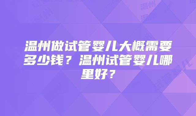 温州做试管婴儿大概需要多少钱？温州试管婴儿哪里好？