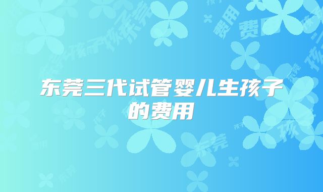 东莞三代试管婴儿生孩子的费用