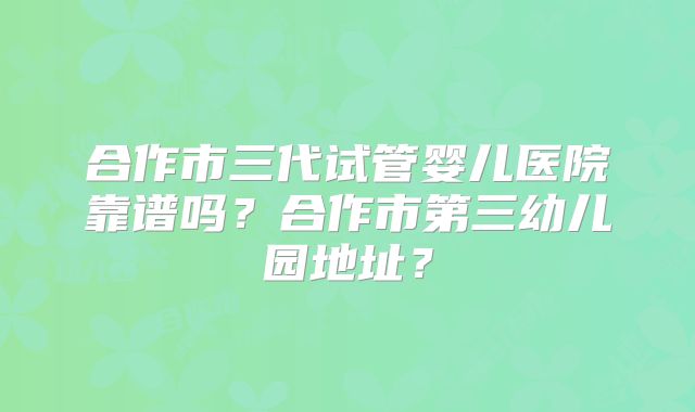 合作市三代试管婴儿医院靠谱吗？合作市第三幼儿园地址？
