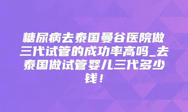 糖尿病去泰国曼谷医院做三代试管的成功率高吗_去泰国做试管婴儿三代多少钱!