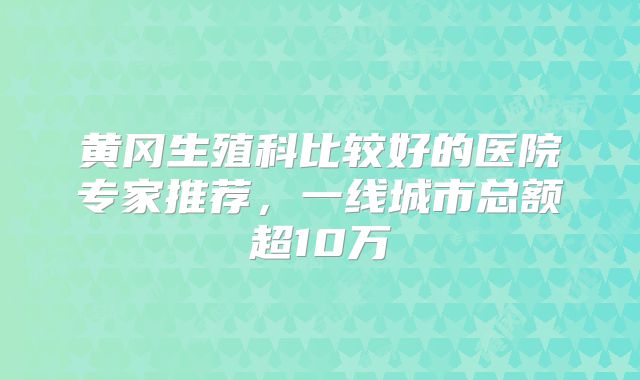 黄冈生殖科比较好的医院专家推荐，一线城市总额超10万