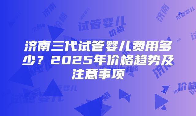 济南三代试管婴儿费用多少？2025年价格趋势及注意事项