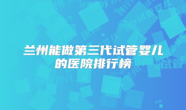 兰州能做第三代试管婴儿的医院排行榜