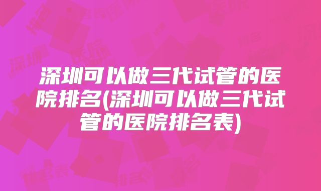 深圳可以做三代试管的医院排名(深圳可以做三代试管的医院排名表)