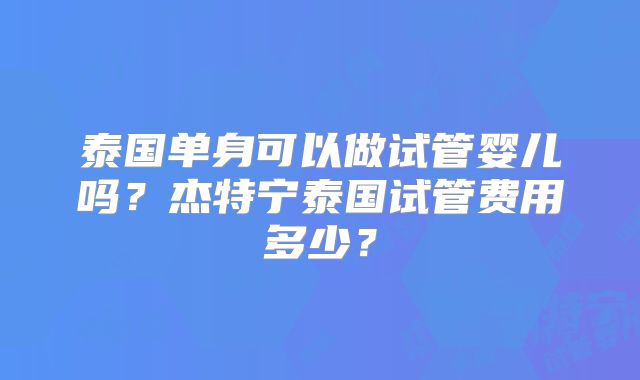泰国单身可以做试管婴儿吗?杰特宁泰国试管费用多少?