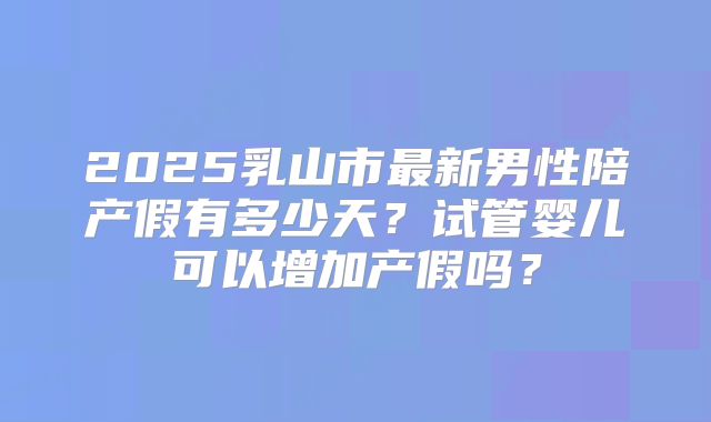 2025乳山市最新男性陪产假有多少天?试管婴儿可以增加产假吗?