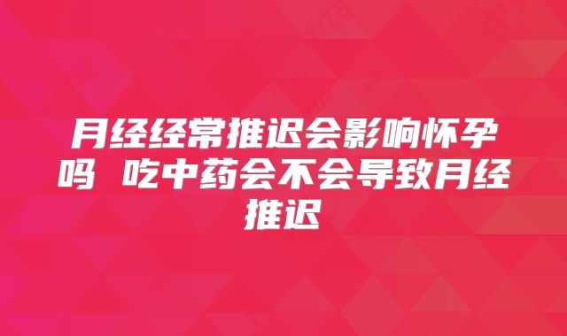 月经经常推迟会影响怀孕吗 吃中药会不会导致月经推迟