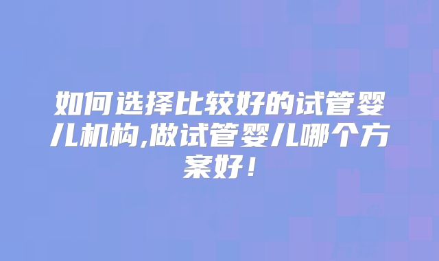 如何选择比较好的试管婴儿机构,做试管婴儿哪个方案好！