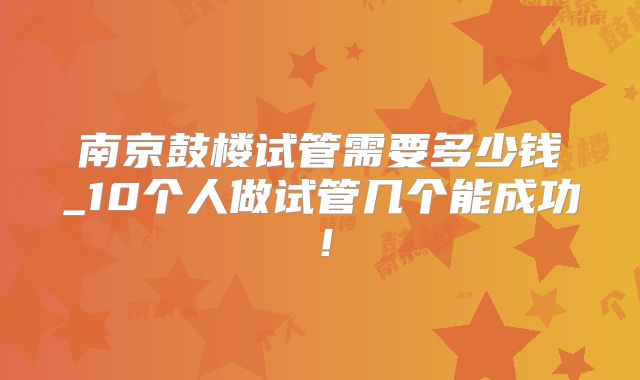 南京鼓楼试管需要多少钱_10个人做试管几个能成功!