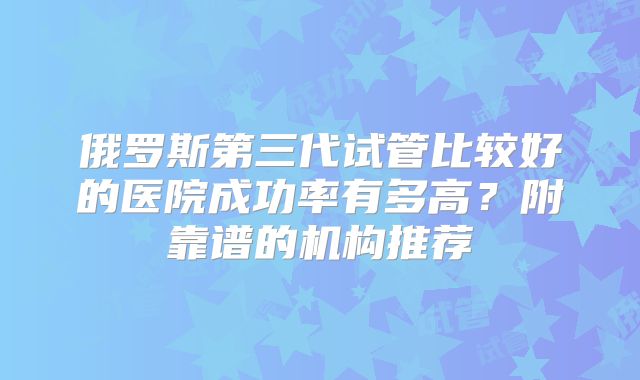 俄罗斯第三代试管比较好的医院成功率有多高？附靠谱的机构推荐