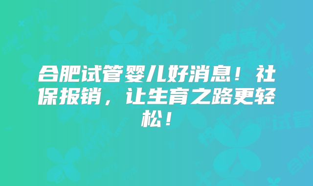 合肥试管婴儿好消息！社保报销，让生育之路更轻松！