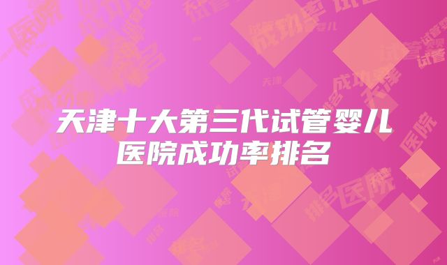 天津十大第三代试管婴儿医院成功率排名