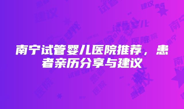 南宁试管婴儿医院推荐，患者亲历分享与建议
