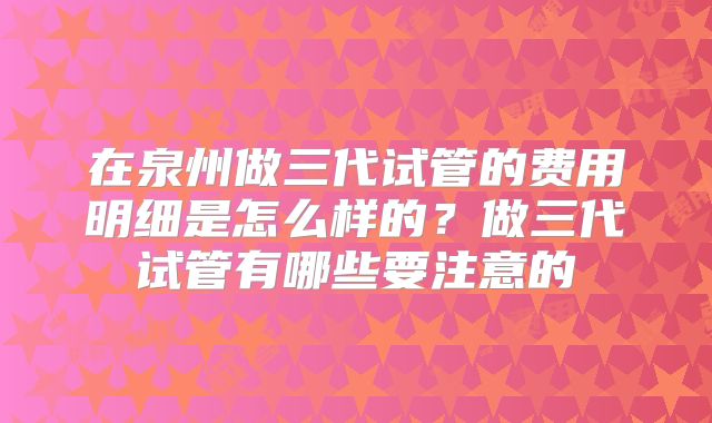 在泉州做三代试管的费用明细是怎么样的？做三代试管有哪些要注意的