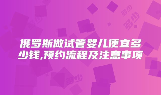 俄罗斯做试管婴儿便宜多少钱,预约流程及注意事项