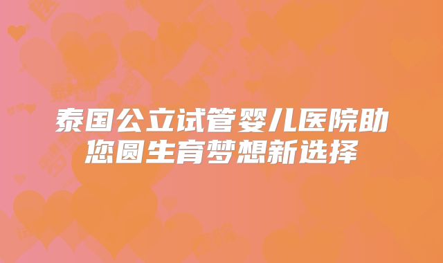 泰国公立试管婴儿医院助您圆生育梦想新选择