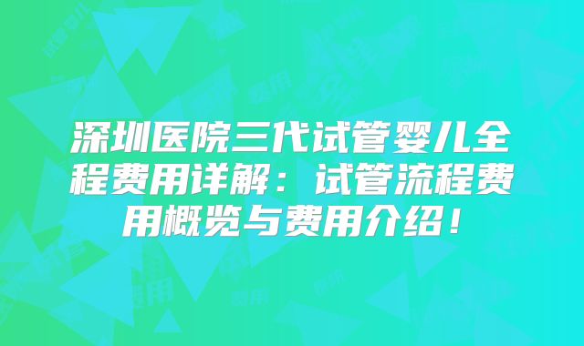 深圳医院三代试管婴儿全程费用详解：试管流程费用概览与费用介绍！