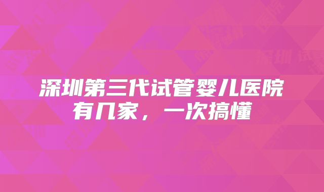 深圳第三代试管婴儿医院有几家，一次搞懂
