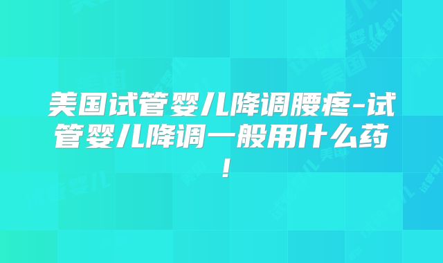 美国试管婴儿降调腰疼-试管婴儿降调一般用什么药！