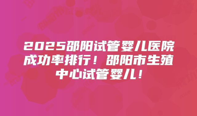 2025邵阳试管婴儿医院成功率排行！邵阳市生殖中心试管婴儿！