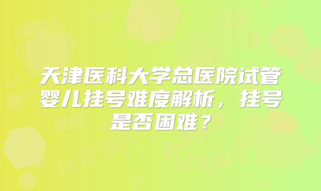天津医科大学总医院试管婴儿挂号难度解析，挂号是否困难？