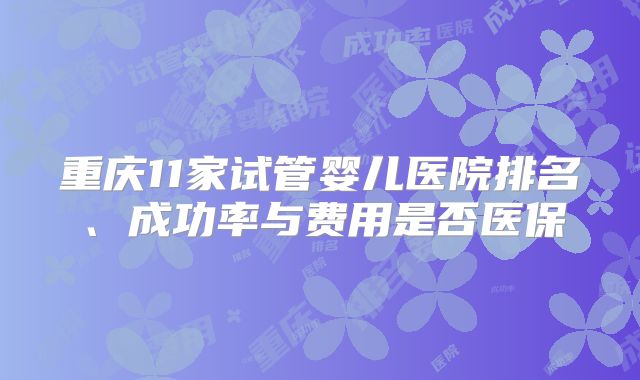 重庆11家试管婴儿医院排名、成功率与费用是否医保