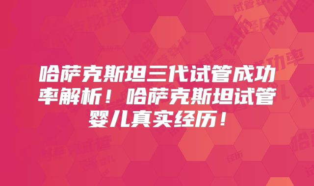 哈萨克斯坦三代试管成功率解析！哈萨克斯坦试管婴儿真实经历！