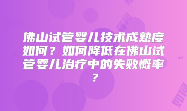 佛山试管婴儿技术成熟度如何？如何降低在佛山试管婴儿治疗中的失败概率？