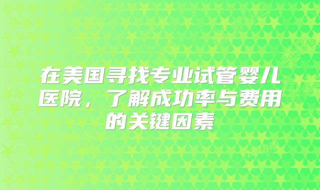 在美国寻找专业试管婴儿医院，了解成功率与费用的关键因素