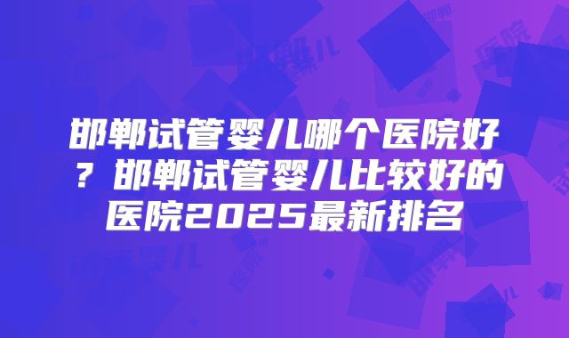 邯郸试管婴儿哪个医院好？邯郸试管婴儿比较好的医院2025最新排名