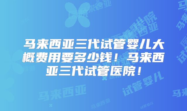 马来西亚三代试管婴儿大概费用要多少钱！马来西亚三代试管医院！