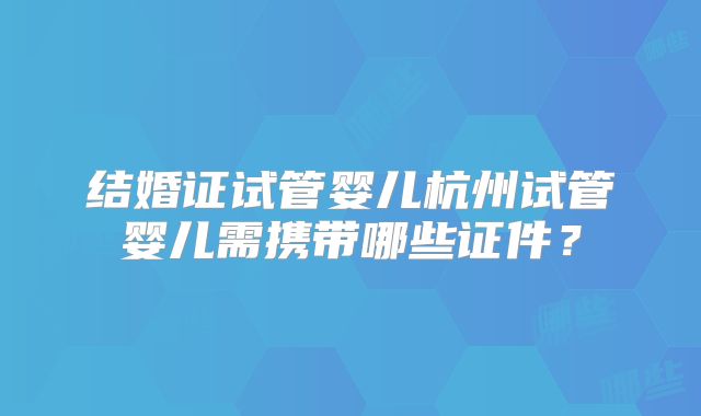 结婚证试管婴儿杭州试管婴儿需携带哪些证件？