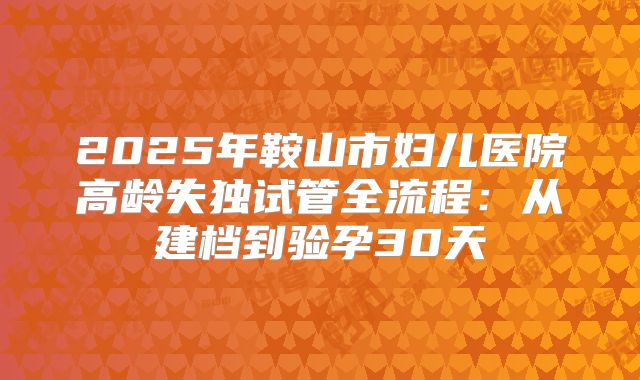 2025年鞍山市妇儿医院高龄失独试管全流程:从建档到验孕30天