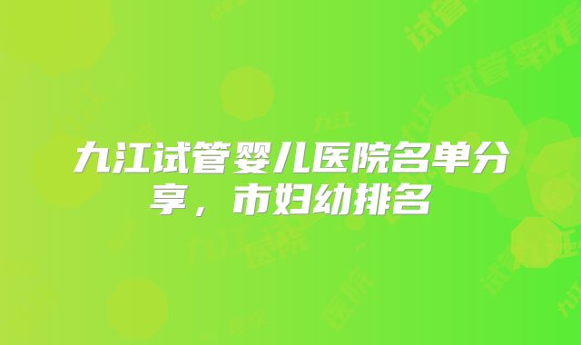 九江试管婴儿医院名单分享，市妇幼排名