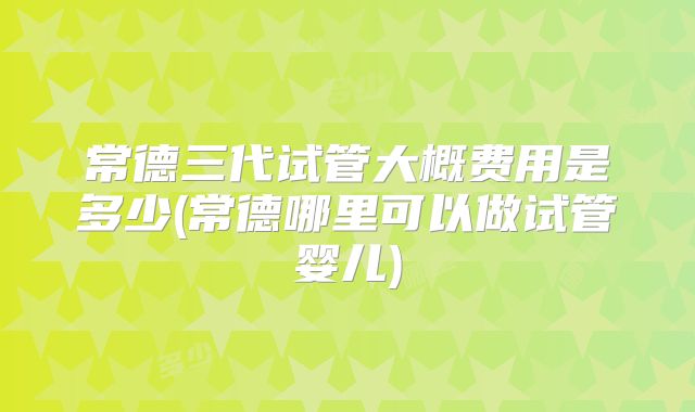 常德三代试管大概费用是多少(常德哪里可以做试管婴儿)