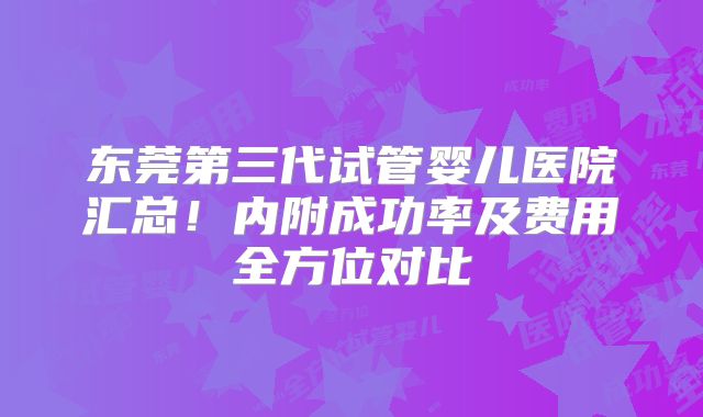 东莞第三代试管婴儿医院汇总！内附成功率及费用全方位对比