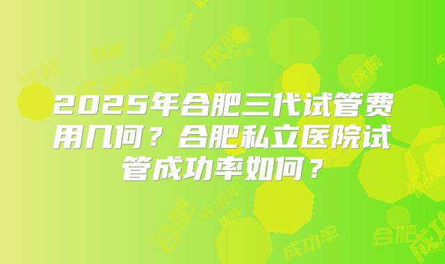 2025年合肥三代试管费用几何？合肥私立医院试管成功率如何？