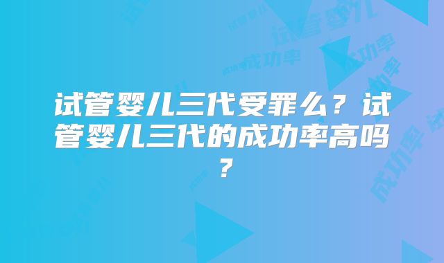 试管婴儿三代受罪么？试管婴儿三代的成功率高吗？
