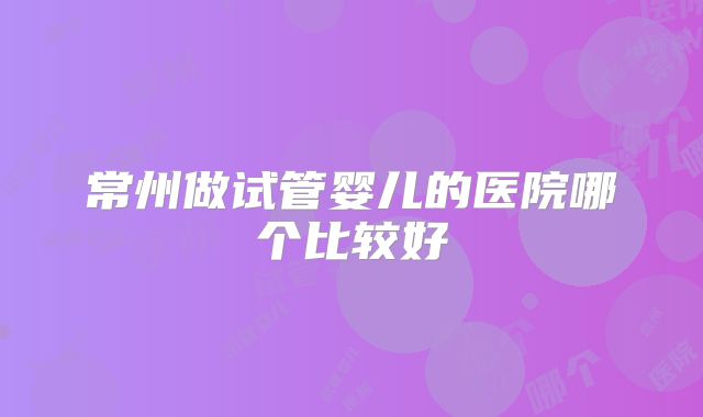 常州做试管婴儿的医院哪个比较好