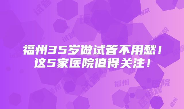 福州35岁做试管不用愁！这5家医院值得关注！