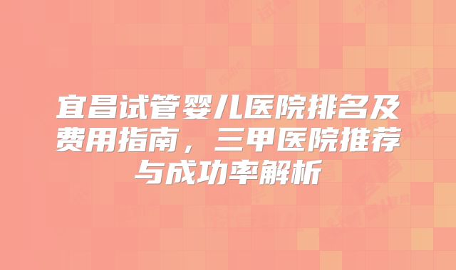 宜昌试管婴儿医院排名及费用指南，三甲医院推荐与成功率解析